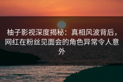 柚子影视深度揭秘：真相风波背后，网红在粉丝见面会的角色异常令人意外