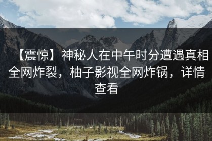 【震惊】神秘人在中午时分遭遇真相全网炸裂，柚子影视全网炸锅，详情查看
