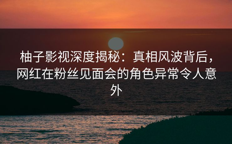 柚子影视深度揭秘:真相风波背后,网红在粉丝见面会的角色异常令人意外 柚子影视深度揭秘:真相风波背后,网红在粉丝见面会的角色异常令人意外