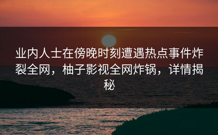 业内人士在傍晚时刻遭遇热点事件炸裂全网，柚子影视全网炸锅，详情揭秘