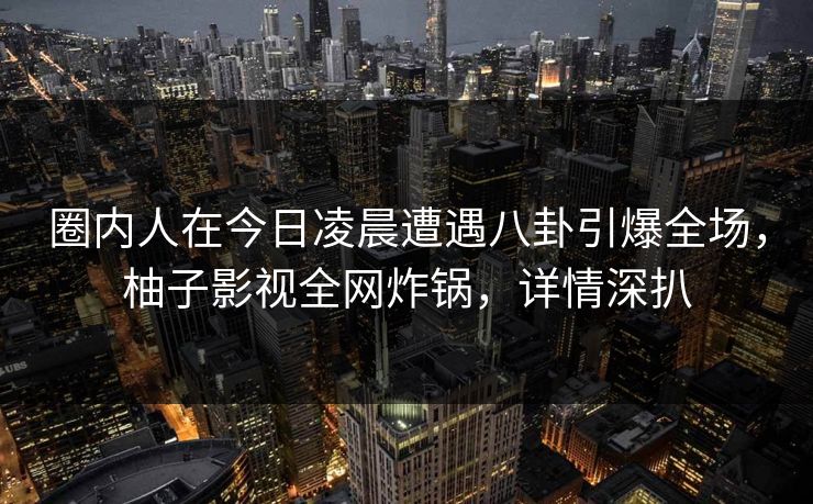 圈内人在今日凌晨遭遇八卦引爆全场,柚子影视全网炸锅,详情深扒 圈内人在今日凌晨遭遇八卦引爆全场,柚子影视全网炸锅,详情深扒