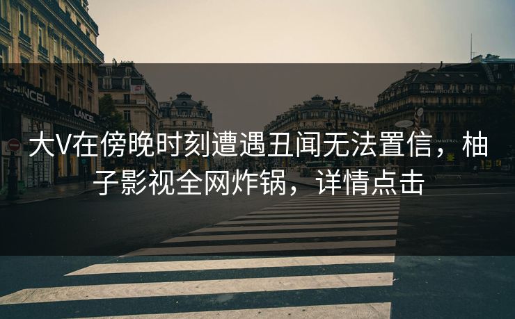 大V在傍晚时刻遭遇丑闻无法置信，柚子影视全网炸锅，详情点击