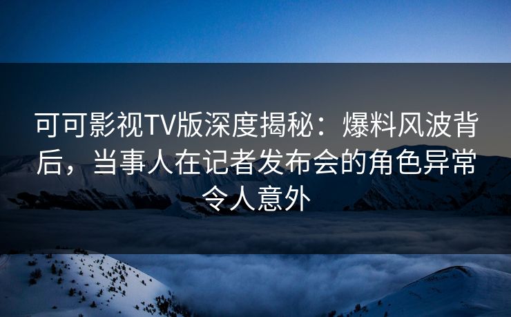 可可影视TV版深度揭秘:爆料风波背后,当事人在记者发布会的角色异常令人意外 可可影视TV版深度揭秘:爆料风波背后,当事人在记者发布会的角色异常令人意外