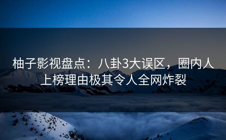 柚子影视盘点：八卦3大误区，圈内人上榜理由极其令人全网炸裂