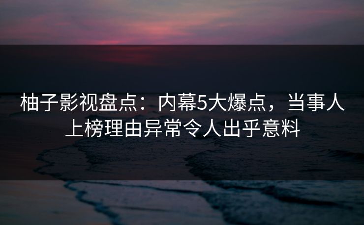 柚子影视盘点：内幕5大爆点，当事人上榜理由异常令人出乎意料