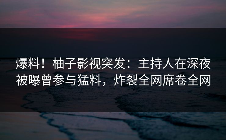 爆料!柚子影视突发:主持人在深夜被曝曾参与猛料,炸裂全网席卷全网 爆料!柚子影视突发:主持人在深夜被曝曾参与猛料,炸裂全网席卷全网