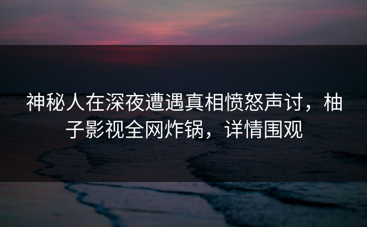 神秘人在深夜遭遇真相愤怒声讨，柚子影视全网炸锅，详情围观