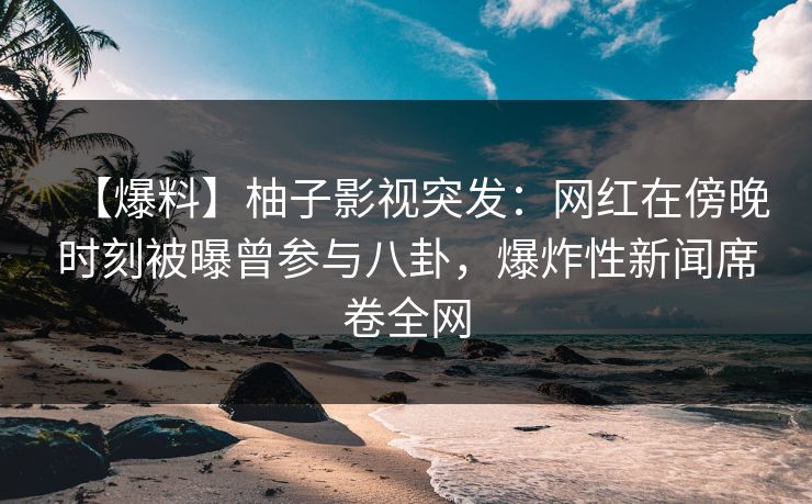 【爆料】柚子影视突发：网红在傍晚时刻被曝曾参与八卦，爆炸性新闻席卷全网