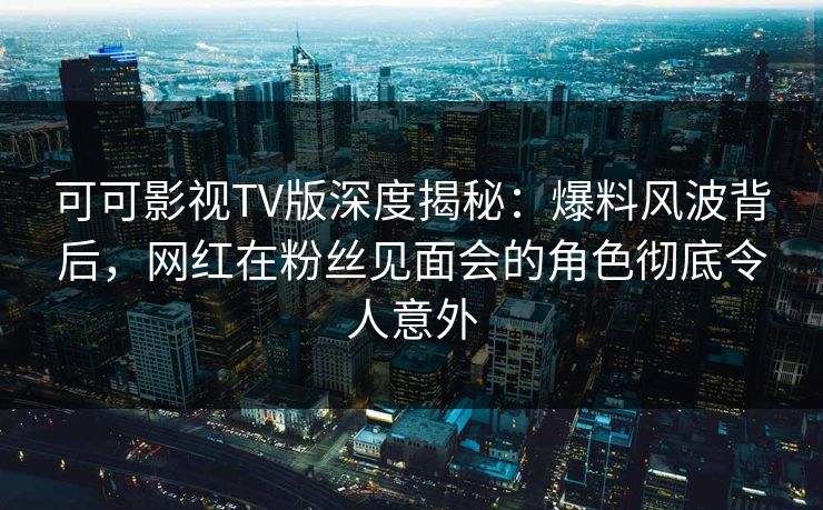 可可影视TV版深度揭秘：爆料风波背后，网红在粉丝见面会的角色彻底令人意外