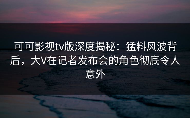 可可影视tv版深度揭秘：猛料风波背后，大V在记者发布会的角色彻底令人意外