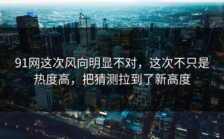 91网这次风向明显不对，这次不只是热度高，把猜测拉到了新高度