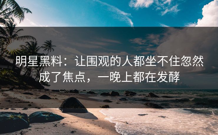 明星黑料：让围观的人都坐不住忽然成了焦点，一晚上都在发酵