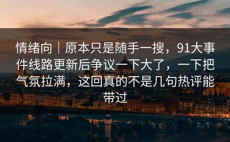 情绪向｜原本只是随手一搜，91大事件线路更新后争议一下大了，一下把气氛拉满，这回真的不是几句热评能带过